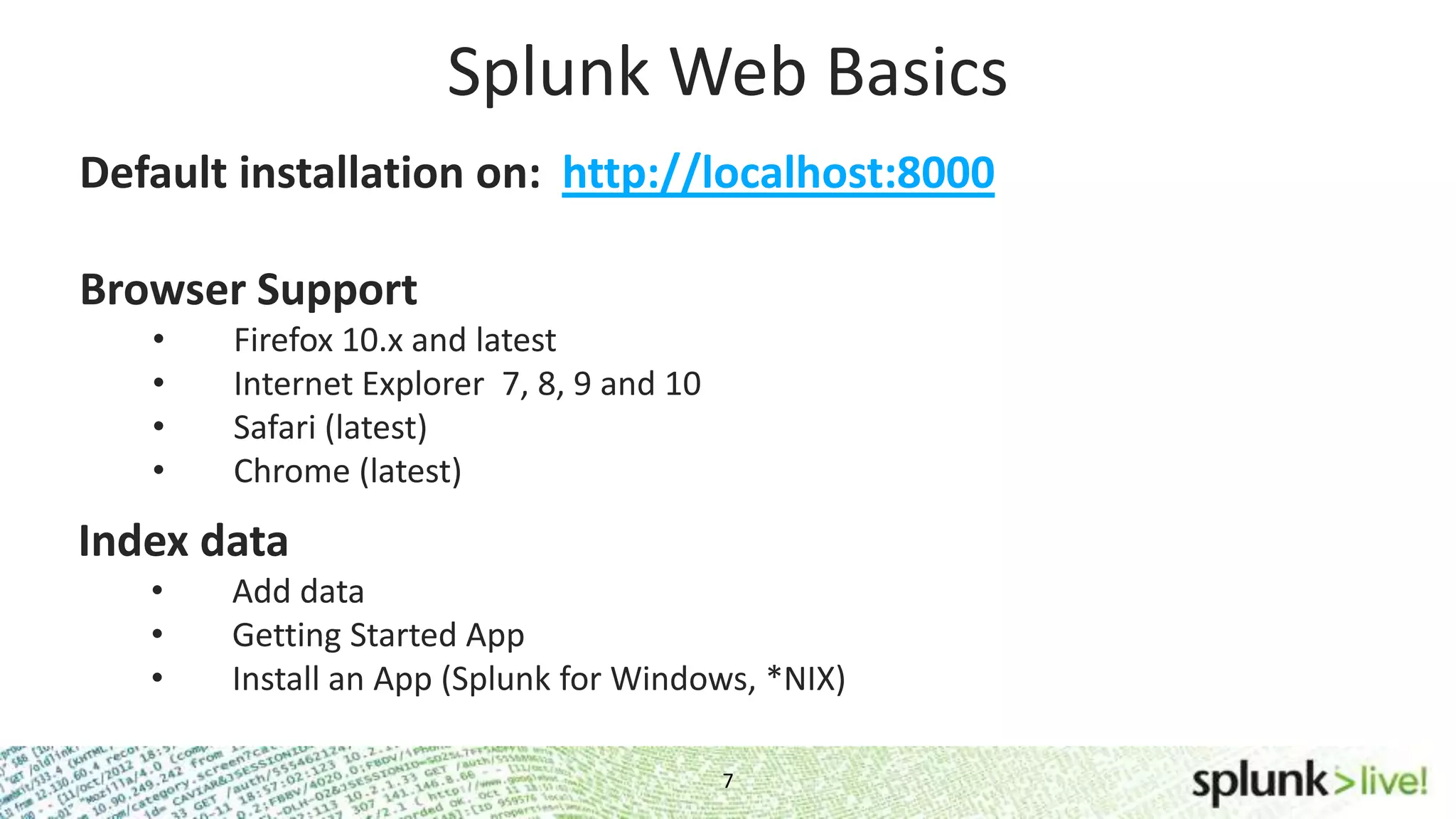Default installation on: http://localhost:8000 7 Splunk Web Basics Browser Support • Firefox 10.x and latest • Internet Explorer 7, 8, 9 and 10 • Safari (latest) • Chrome (latest) Index data • Add data • Getting Started App • Install an App (Splunk for Windows, *NIX) 