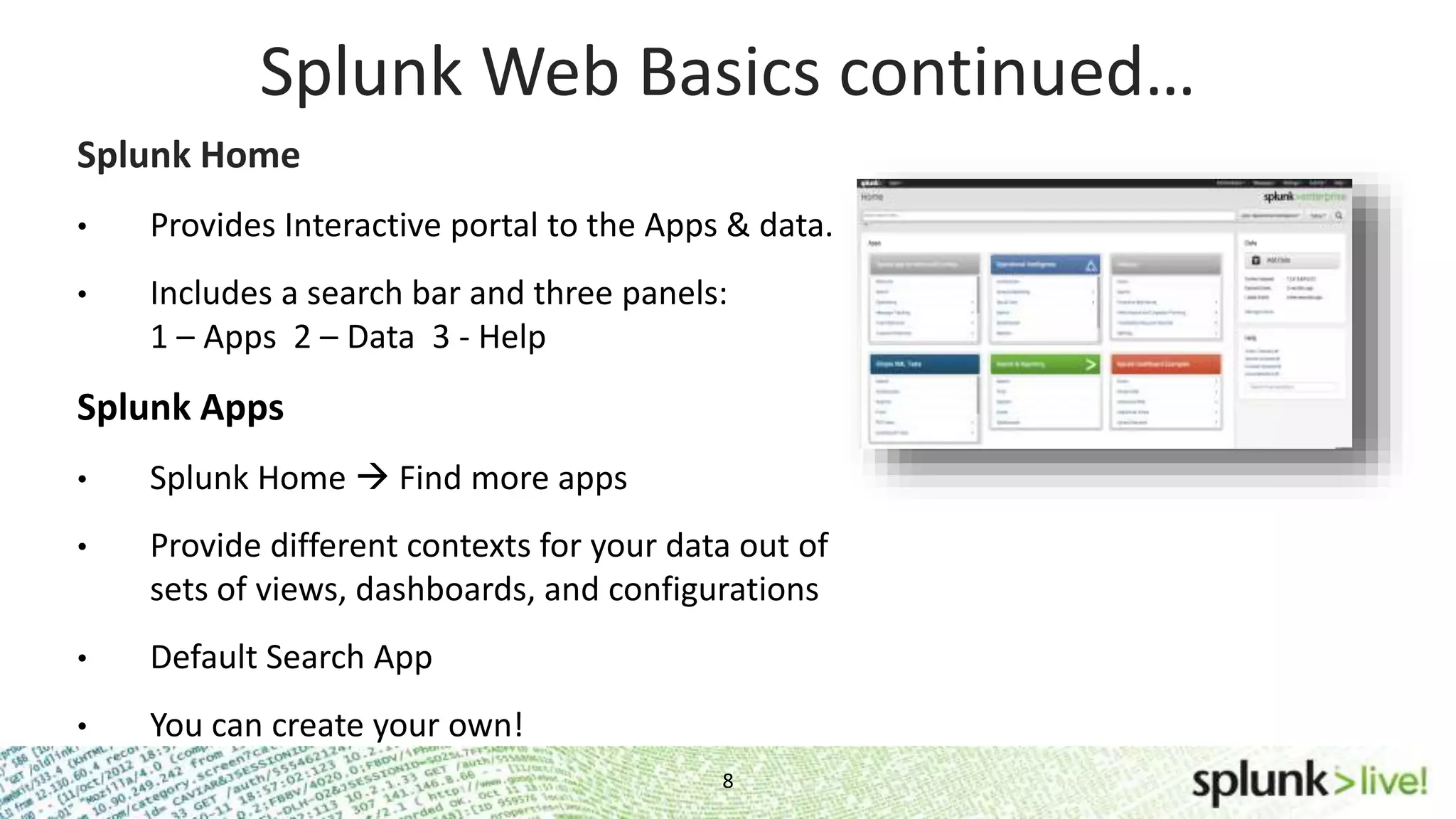 8 Splunk Web Basics continued… Splunk Home • Provides Interactive portal to the Apps & data. • Includes a search bar and three panels: 1 – Apps 2 – Data 3 - Help Splunk Apps • Splunk Home  Find more apps • Provide different contexts for your data out of sets of views, dashboards, and configurations • Default Search App • You can create your own! 