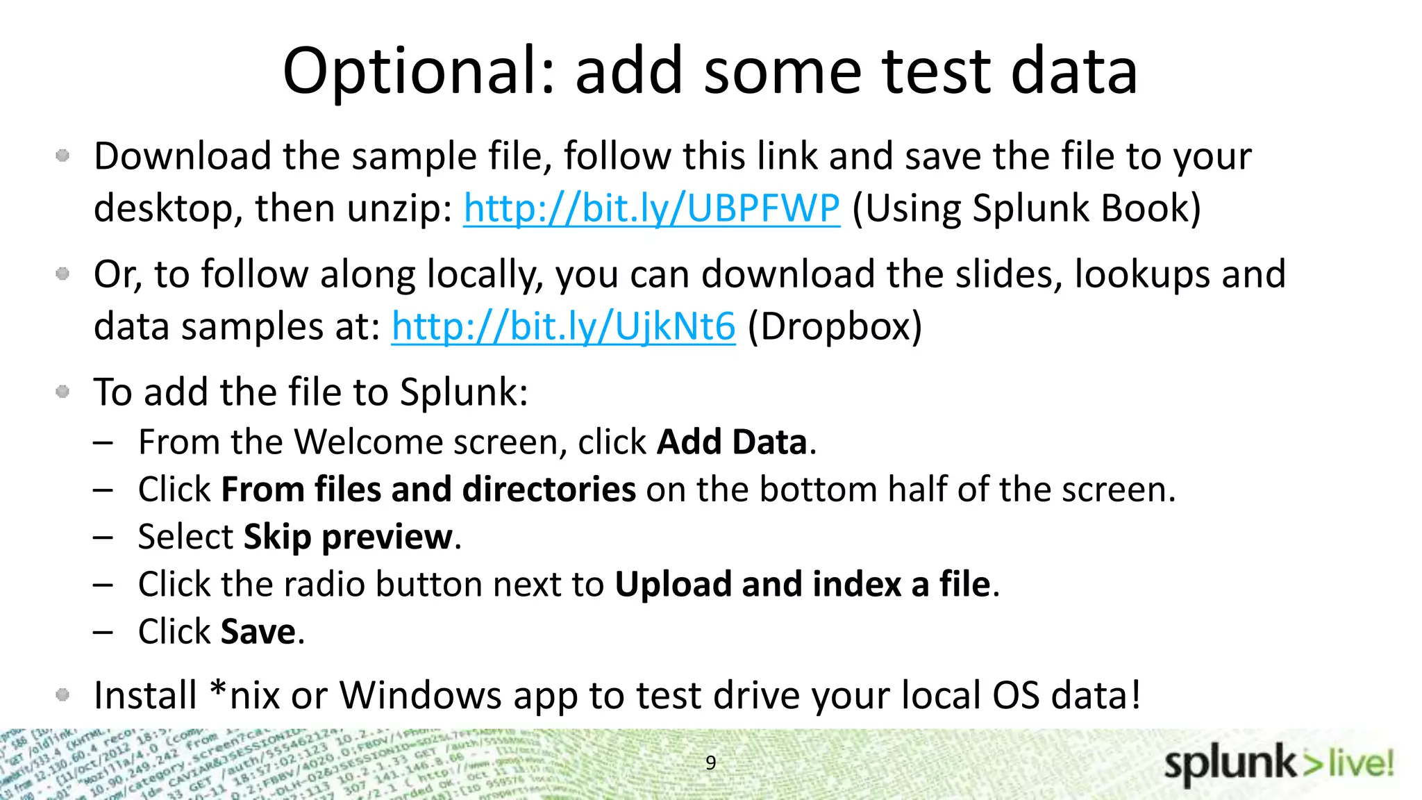 Optional: add some test data Download the sample file, follow this link and save the file to your desktop, then unzip: http://bit.ly/UBPFWP (Using Splunk Book) Or, to follow along locally, you can download the slides, lookups and data samples at: http://bit.ly/UjkNt6 (Dropbox) To add the file to Splunk: – From the Welcome screen, click Add Data. – Click From files and directories on the bottom half of the screen. – Select Skip preview. – Click the radio button next to Upload and index a file. – Click Save. Install *nix or Windows app to test drive your local OS data! 9 