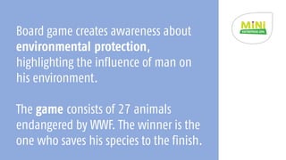 Board game creates awareness about
environmental protection,
highlighting the influence of man on
his environment.
The game consists of 27 animals
endangered by WWF. The winner is the
one who saves his species to the finish.
 