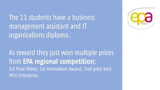 The 11 students have a business
management assistant and IT
organizations diploma.
As reward they just won multiple prices
from EPA regional competition:
1st Prize Video; 1st Innovation Award; 2nd price best
Mini Entreprise.
 