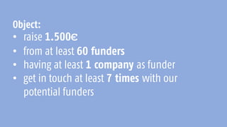 Object:
• raise 1.500€
• from at least 60 funders
• having at least 1 company as funder
• get in touch at least 7 times with our
potential funders
 