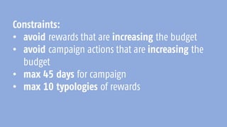 Constraints:
• avoid rewards that are increasing the budget
• avoid campaign actions that are increasing the
budget
• max 45 days for campaign
• max 10 typologies of rewards
 