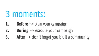 3 moments:
1. Before -> plan your campaign
2. During -> execute your campaign
3. After -> don’t forget you biult a community
 