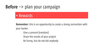 Before -> plan your campaign
• Rewards
Remember: this is an opportunity to create a strong connection with
your backer
Give a present (emotion)
Share the results of your project
Be funny, but do not kid anybody
 