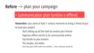 Before -> plan your campaign
• Communication plan (online e offline)
Remember: you need at least 7 contact moments to bring a friend of you
to back your project
Start setting up all the tools to contact your friends
Organize offline events to be communicate online
Say thanks to your backers
The simpler, the better
And if you geto 100% before the deadline .. Share what you would do
 