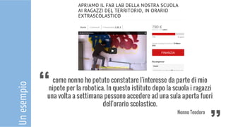 Unesempio
come nonno ho potuto constatare l'interesse da parte di mio
nipote per la robotica. In questo istituto dopo la scuola i ragazzi
una volta a settimana possono accedere ad una sula aperta fuori
dell'orario scolastico.
Nonno Teodoro
‘‘ ‘‘
 
