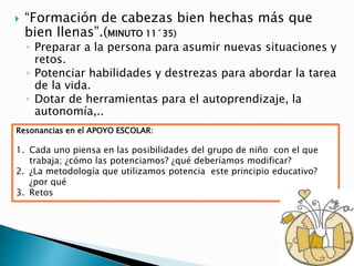  “Formación de cabezas bien hechas más que
bien llenas”.(MINUTO 11´35)
◦ Preparar a la persona para asumir nuevas situaciones y
retos.
◦ Potenciar habilidades y destrezas para abordar la tarea
de la vida.
◦ Dotar de herramientas para el autoprendizaje, la
autonomía,..
Resonancias en el APOYO ESCOLAR:
1. Cada uno piensa en las posibilidades del grupo de niño con el que
trabaja; ¿cómo las potenciamos? ¿qué deberíamos modificar?
2. ¿La metodología que utilizamos potencia este principio educativo?
¿por qué
3. Retos
 