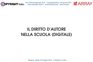 Bologna, sabato 10 maggio 2014 – Il digitale a scuola
Avv. Simone Aliprandi, Ph.D. – Copyright-Italia.it / Array Law Firm
www.copyright-italia.it – www.aliprandi.org – www.array.eu
IL DIRITTO D'AUTORE
NELLA SCUOLA (DIGITALE)
 