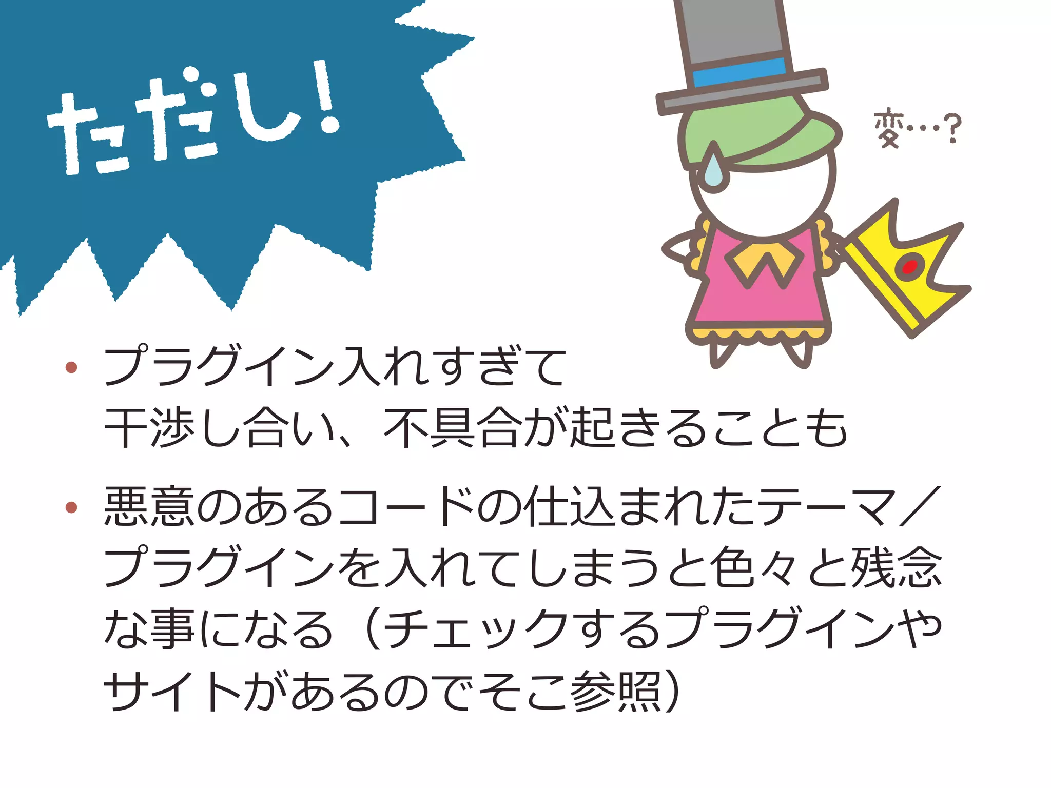 •  プラグイン⼊入れすぎて
⼲干渉し合い、不不具合が起きることも
•  悪意のあるコードの仕込まれたテーマ／
プラグインを⼊入れてしまうと⾊色々と残念念
な事になる（チェックするプラグインや
サイトがあるのでそこ参照）
 