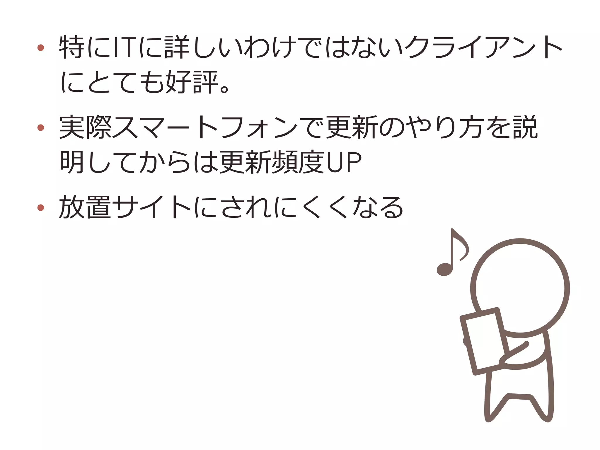 •  特にITに詳しいわけではないクライアント
にとても好評。
•  実際スマートフォンで更更新のやり⽅方を説
明してからは更更新頻度度UP
•  放置サイトにされにくくなる
 
