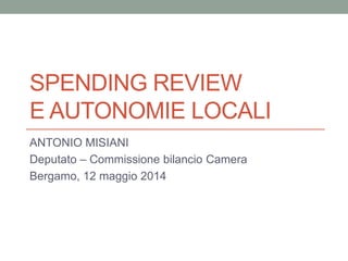 SPENDING REVIEW
E AUTONOMIE LOCALI
ANTONIO MISIANI
Deputato – Commissione bilancio Camera
Bergamo, 12 maggio 2014
 