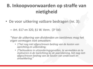 B. Inkoopvoorwaarden op straffe van
nietigheid
• De voor uitkering vatbare bedragen (nr. 3):
– Art. 617 en 320, §1 W. Venn. (3e lid):
“Voor de uitkering van dividenden en tantièmes mag het
eigen vermogen niet omvatten:
• 1°het nog niet afgeschreven bedrag van de kosten van
oprichting en uitbreiding;
• 2°behoudens in uitzonderingsgevallen, te vermelden en te
motiveren in de toelichting bij de jaarrekening, het nog niet-
afgeschreven bedrag van de kosten van onderzoek en
ontwikkeling.”
 