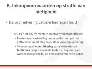 B. Inkoopvoorwaarden op straffe van
nietigheid
• De voor uitkering vatbare bedragen (nr. 3):
– art. 617 en 320 W. Venn. = eigenvermogensmethode:
• Eerste regel: vaststelling onder welke drempel het
netto-actief nooit mag dalen door vrijwillige uitkering
• Tweede regel: voor uitkering van dividenden en
tantièmes mogen bepaalde kosten in beginsel niet
worden meegeteld bij de berekening van netto-actief
 