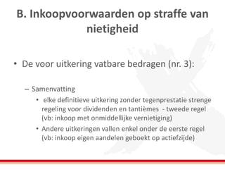 B. Inkoopvoorwaarden op straffe van
nietigheid
• De voor uitkering vatbare bedragen (nr. 3):
– Samenvatting
• elke definitieve uitkering zonder tegenprestatie strenge
regeling voor dividenden en tantièmes - tweede regel
(vb: inkoop met onmiddellijke vernietiging)
• Andere uitkeringen vallen enkel onder de eerste regel
(vb: inkoop eigen aandelen geboekt op actiefzijde)
 