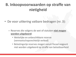 B. Inkoopvoorwaarden op straffe van
nietigheid
• De voor uitkering vatbare bedragen (nr. 3):
– Reserves die volgens de wet of statuten niet mogen
worden uitgekeerd:
• Wettelijke en onbeschikbare reserve
(vennootschapsrechtelijk verbod)
• Belastingvrije reserves mogen vanuit fiscaal oogpunt
niet worden uitgekeerd op straffe van belastbaarheid
 
