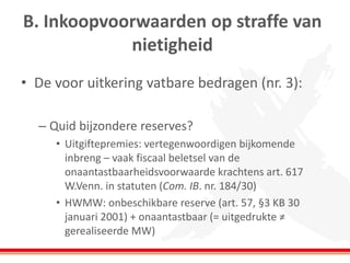 B. Inkoopvoorwaarden op straffe van
nietigheid
• De voor uitkering vatbare bedragen (nr. 3):
– Quid bijzondere reserves?
• Uitgiftepremies: vertegenwoordigen bijkomende
inbreng – vaak fiscaal beletsel van de
onaantastbaarheidsvoorwaarde krachtens art. 617
W.Venn. in statuten (Com. IB. nr. 184/30)
• HWMW: onbeschikbare reserve (art. 57, §3 KB 30
januari 2001) + onaantastbaar (= uitgedrukte ≠
gerealiseerde MW)
 