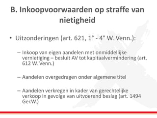 B. Inkoopvoorwaarden op straffe van
nietigheid
• Uitzonderingen (art. 621, 1° - 4° W. Venn.):
– Inkoop van eigen aandelen met onmiddellijke
vernietiging – besluit AV tot kapitaalvermindering (art.
612 W. Venn.)
– Aandelen overgedragen onder algemene titel
– Aandelen verkregen in kader van gerechtelijke
verkoop in gevolge van uitvoerend beslag (art. 1494
Ger.W.)
 