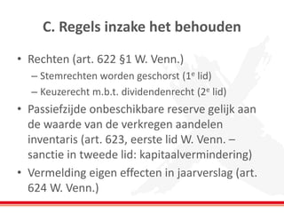 C. Regels inzake het behouden
• Rechten (art. 622 §1 W. Venn.)
– Stemrechten worden geschorst (1e lid)
– Keuzerecht m.b.t. dividendenrecht (2e lid)
• Passiefzijde onbeschikbare reserve gelijk aan
de waarde van de verkregen aandelen
inventaris (art. 623, eerste lid W. Venn. –
sanctie in tweede lid: kapitaalvermindering)
• Vermelding eigen effecten in jaarverslag (art.
624 W. Venn.)
 