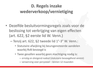 D. Regels inzake
wederverkoop/vernietiging
• Dezelfde besluitvormingsregels zoals voor de
beslissing tot verkrijging van eigen effecten
(art. 622, §2 eerste lid W. Venn.)
– Tenzij art. 622, §2 tweede lid 1°-3° W. Venn.:
• Statutaire afwijking bij beursgenoteerde aandelen
waarbij RvB bevoegd is
• Twee gevallen waarbij geen machtiging nodig is:
– ernstig en dreigend nadeel (statutaire bevoegdheid vereist)
– verwerving voor personeel – binnen 12 maanden
 