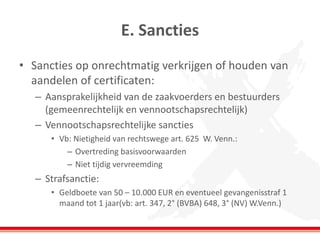E. Sancties
• Sancties op onrechtmatig verkrijgen of houden van
aandelen of certificaten:
– Aansprakelijkheid van de zaakvoerders en bestuurders
(gemeenrechtelijk en vennootschapsrechtelijk)
– Vennootschapsrechtelijke sancties
• Vb: Nietigheid van rechtswege art. 625 W. Venn.:
– Overtreding basisvoorwaarden
– Niet tijdig vervreemding
– Strafsanctie:
• Geldboete van 50 – 10.000 EUR en eventueel gevangenisstraf 1
maand tot 1 jaar(vb: art. 347, 2° (BVBA) 648, 3° (NV) W.Venn.)
 
