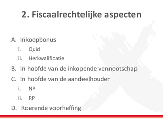2. Fiscaalrechtelijke aspecten
A. Inkoopbonus
i. Quid
ii. Herkwalificatie
B. In hoofde van de inkopende vennootschap
C. In hoofde van de aandeelhouder
i. NP
ii. RP
D. Roerende voorheffing
 