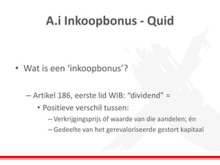 A.i Inkoopbonus - Quid
• Wat is een ‘inkoopbonus’?
– Artikel 186, eerste lid WIB: “dividend” =
• Positieve verschil tussen:
– Verkrijgingsprijs óf waarde van die aandelen; én
– Gedeelte van het gerevaloriseerde gestort kapitaal
 