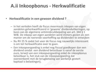 A.ii Inkoopbonus - Herkwalificatie
• Herkwalificatie in een gewoon dividend ?
– In het verleden heeft de fiscus meermaals inkopen van eigen
aandelen geherkwalificeerd in 'gewone' dividenduitkeringen, op
basis van de algemene antimisbruikbepaling van art. 344 § 1
WIB. De inkoop van eigen aandelen werd immers gezien als een
manier om de roerende voorheffing op dividenden te ontwijken
– Nu RV 25 % zodat het voor de fiscus nog nauwelijks interessant
is om tot herkwalificatie over te gaan.
– Een inkoopvergoeding is enkel nog fiscaal goedkoper dan een
dividend omdat een dividend belastbaar is vanaf de eerste
euro, terwijl van een inkoopvergoeding enkel de inkoopbonus
belastbaar is, het stuk van de inkoopvergoeding dat
overeenkomt met de terugbetaling van werkelijk gestort
kapitaal is belastingvrij.
 