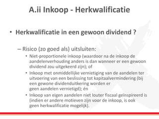 A.ii Inkoop - Herkwalificatie
• Herkwalificatie in een gewoon dividend ?
– Risico (zo goed als) uitsluiten:
• Niet-proportionele inkoop (waardoor na de inkoop de
aandelenverhouding anders is dan wanneer er een gewoon
dividend zou uitgekeerd zijn); of
• Inkoop met onmiddellijke vernietiging van de aandelen ter
uitvoering van een beslissing tot kapitaalvermindering (bij
een gewone dividenduitkering worden er
geen aandelen vernietigd); én
• Inkoop van eigen aandelen niet louter fiscaal geïnspireerd is
(indien er andere motieven zijn voor de inkoop, is ook
geen herkwalificatie mogelijk).
 