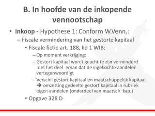 B. In hoofde van de inkopende
vennootschap
• Inkoop - Hypothese 1: Conform W.Venn.:
– Fiscale vermindering van het gestorte kapitaal
• Fiscale fictie art. 188, lid 1 WIB:
– Op moment verkrijging:
– Gestort kapitaal wordt geacht te zijn verminderd
met het deel ervan dat de ingekochte aandelen
vertegenwoordigt
– Verschil gestort kapitaal en maatschappelijk kapitaal
 omzetting gedeelte gestort kapitaal in rubriek
eigen aandelen (onderdeel van maatsch. kap.)
• Opgave 328 D
 