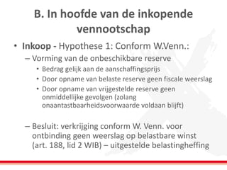 B. In hoofde van de inkopende
vennootschap
• Inkoop - Hypothese 1: Conform W.Venn.:
– Vorming van de onbeschikbare reserve
• Bedrag gelijk aan de aanschaffingsprijs
• Door opname van belaste reserve geen fiscale weerslag
• Door opname van vrijgestelde reserve geen
onmiddellijke gevolgen (zolang
onaantastbaarheidsvoorwaarde voldaan blijft)
– Besluit: verkrijging conform W. Venn. voor
ontbinding geen weerslag op belastbare winst
(art. 188, lid 2 WIB) – uitgestelde belastingheffing
 