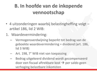 B. In hoofde van de inkopende
vennootschap
• 4 uitzonderingen waarbij belastingheffing volgt –
artikel 186, lid 2 WIB:
1. Waardevermindering:
– Vermogensverdwijning beperkt tot bedrag van de
geboekte waardevermindering = dividend (art. 186,
lid 3 WIB)
– Art. 198, 7° WIB niet van toepassing
– Bedrag uitgekeerd dividend wordt gecompenseerd
door een fiscaal aftrekbare kost  per saldo geen
verhoging belastbare inkomsten
 