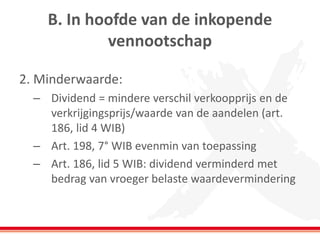 B. In hoofde van de inkopende
vennootschap
2. Minderwaarde:
– Dividend = mindere verschil verkoopprijs en de
verkrijgingsprijs/waarde van de aandelen (art.
186, lid 4 WIB)
– Art. 198, 7° WIB evenmin van toepassing
– Art. 186, lid 5 WIB: dividend verminderd met
bedrag van vroeger belaste waardevermindering
 