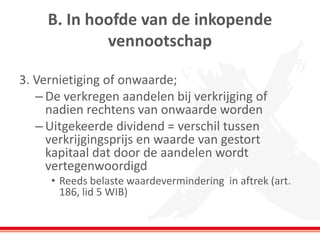 B. In hoofde van de inkopende
vennootschap
3. Vernietiging of onwaarde;
– De verkregen aandelen bij verkrijging of
nadien rechtens van onwaarde worden
– Uitgekeerde dividend = verschil tussen
verkrijgingsprijs en waarde van gestort
kapitaal dat door de aandelen wordt
vertegenwoordigd
• Reeds belaste waardevermindering in aftrek (art.
186, lid 5 WIB)
 