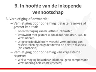 B. In hoofde van de inkopende
vennootschap
3. Vernietiging of onwaarde;
– Vernietiging door opneming belaste reserves of
gestort kapitaal:
• Geen verhoging van belastbare inkomsten
• Evenwicht met gestort kapitaal door maatsch. kap. te
verminderen
• Uitgekeerde dividend = verschil vermindering van
reserverekening en gedeelte van de belaste reserves
(zie voorbeeld)
– Vernietiging door opneming van vrijgestelde
reserves
• Wel verhoging belastbaar inkomen (geen compensatie
vermindering belastbare reserves)
 