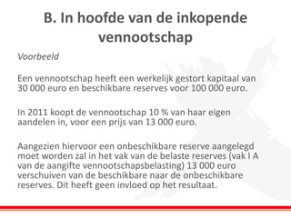 B. In hoofde van de inkopende
vennootschap
Voorbeeld
Een vennootschap heeft een werkelijk gestort kapitaal van
30 000 euro en beschikbare reserves voor 100 000 euro.
In 2011 koopt de vennootschap 10 % van haar eigen
aandelen in, voor een prijs van 13 000 euro.
Aangezien hiervoor een onbeschikbare reserve aangelegd
moet worden zal in het vak van de belaste reserves (vak I A
van de aangifte vennootschapsbelasting) 13 000 euro
verschuiven van de beschikbare naar de onbeschikbare
reserves. Dit heeft geen invloed op het resultaat.
 