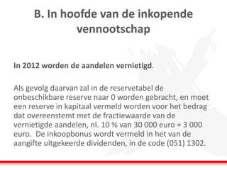 B. In hoofde van de inkopende
vennootschap
In 2012 worden de aandelen vernietigd.
Als gevolg daarvan zal in de reservetabel de
onbeschikbare reserve naar 0 worden gebracht, en moet
een reserve in kapitaal vermeld worden voor het bedrag
dat overeenstemt met de fractiewaarde van de
vernietigde aandelen, nl. 10 % van 30 000 euro = 3 000
euro. De inkoopbonus wordt vermeld in het van de
aangifte uitgekeerde dividenden, in de code (051) 1302.
 