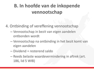B. In hoofde van de inkopende
vennootschap
4. Ontbinding of vereffening vennootschap
– Vennootschap in bezit van eigen aandelen
ontbonden wordt
– Vennootschap na ontbinding in het bezit komt van
eigen aandelen
– Dividend = resterend saldo
– Reeds belaste waardevermindering in aftrek (art.
186, lid 5 WIB)
 