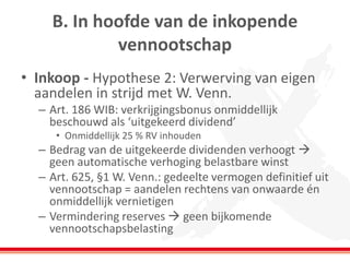 B. In hoofde van de inkopende
vennootschap
• Inkoop - Hypothese 2: Verwerving van eigen
aandelen in strijd met W. Venn.
– Art. 186 WIB: verkrijgingsbonus onmiddellijk
beschouwd als ‘uitgekeerd dividend’
• Onmiddellijk 25 % RV inhouden
– Bedrag van de uitgekeerde dividenden verhoogt 
geen automatische verhoging belastbare winst
– Art. 625, §1 W. Venn.: gedeelte vermogen definitief uit
vennootschap = aandelen rechtens van onwaarde én
onmiddellijk vernietigen
– Vermindering reserves  geen bijkomende
vennootschapsbelasting
 