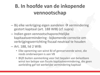 B. In hoofde van de inkopende
vennootschap
– Bij elke verkrijging eigen aandelen  vermindering
gestort kapitaal (art. 188 WIB) (cf. supra)
– Indien geen vennootschapsrechtelijke
kapitaalsvermindering : bijkomende correctie om
verkrijgingsverrichting fiscaal neutraal te houden
– Art. 188, lid 2 WIB:
• Elke opneming van winst BJ of gereserveerde winst, die
reeds onderworpen is aan VB
• Blijft buiten aanmerking voor het bepalen van belastbare
winst ten belope van fiscale kapitaalvermindering, die geen
aanleiding gaf tot werkelijke vermindering kapitaal
 