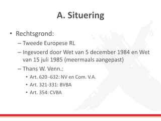 A. Situering
• Rechtsgrond:
– Tweede Europese RL
– Ingevoerd door Wet van 5 december 1984 en Wet
van 15 juli 1985 (meermaals aangepast)
– Thans W. Venn.:
• Art. 620 -632: NV en Com. V.A.
• Art. 321-331: BVBA
• Art. 354: CVBA
 