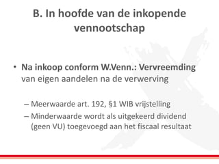 B. In hoofde van de inkopende
vennootschap
• Na inkoop conform W.Venn.: Vervreemding
van eigen aandelen na de verwerving
– Meerwaarde art. 192, §1 WIB vrijstelling
– Minderwaarde wordt als uitgekeerd dividend
(geen VU) toegevoegd aan het fiscaal resultaat
 