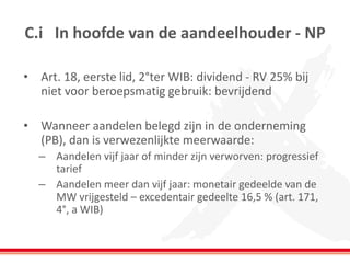 C.i In hoofde van de aandeelhouder - NP
• Art. 18, eerste lid, 2°ter WIB: dividend - RV 25% bij
niet voor beroepsmatig gebruik: bevrijdend
• Wanneer aandelen belegd zijn in de onderneming
(PB), dan is verwezenlijkte meerwaarde:
– Aandelen vijf jaar of minder zijn verworven: progressief
tarief
– Aandelen meer dan vijf jaar: monetair gedeelde van de
MW vrijgesteld – excedentair gedeelte 16,5 % (art. 171,
4°, a WIB)
 