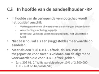 C.ii In hoofde van de aandeelhouder -RP
• In hoofde van de verkopende vennootschap wordt
het positief verschil:
- Verkregen sommen of waarde van de ontvangen bestanddelen
- Aanschaffings- of beleggingsprijs
- (eventueel verhoogd voorheen uitgedrukte, niet-vrijgestelde
MW)
• Niet beschouwd als een (vrijgestelde) meerwaarde op
aandelen,
• Maar als een 95% D.B.I. - aftrek, als 186 WIB is
toegepast en voor zover is voldaan aan de algemene
voorwaarden die voor D.B.I.-aftrek gelden
– (art. 202 §1, 2° WIB: participatievw 10% of 2.500.000
EUR - niet op bepaalde VU)
 