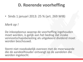 D. Roerende voorheffing
• Sinds 1 januari 2013: 25 % (art. 269 WIB)
Merk op !
De inkoopbonus waarop de voorheffing ingehouden
moet worden, is gelijk aan het bedrag dat inzake
vennootschapsbelasting als uitgekeerd dividend moet
worden beschouwd.
Stemt niet noodzakelijk overeen met de meerwaarde
die de aandeelhouder ontvangt op de aandelen die
worden ingekocht.
 