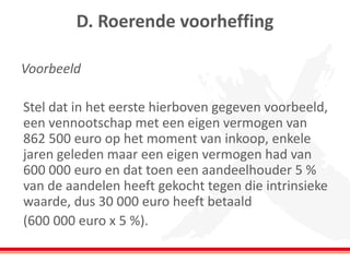 D. Roerende voorheffing
Voorbeeld
Stel dat in het eerste hierboven gegeven voorbeeld,
een vennootschap met een eigen vermogen van
862 500 euro op het moment van inkoop, enkele
jaren geleden maar een eigen vermogen had van
600 000 euro en dat toen een aandeelhouder 5 %
van de aandelen heeft gekocht tegen die intrinsieke
waarde, dus 30 000 euro heeft betaald
(600 000 euro x 5 %).
 