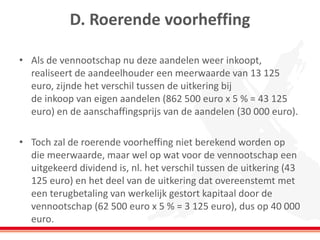 D. Roerende voorheffing
• Als de vennootschap nu deze aandelen weer inkoopt,
realiseert de aandeelhouder een meerwaarde van 13 125
euro, zijnde het verschil tussen de uitkering bij
de inkoop van eigen aandelen (862 500 euro x 5 % = 43 125
euro) en de aanschaffingsprijs van de aandelen (30 000 euro).
• Toch zal de roerende voorheffing niet berekend worden op
die meerwaarde, maar wel op wat voor de vennootschap een
uitgekeerd dividend is, nl. het verschil tussen de uitkering (43
125 euro) en het deel van de uitkering dat overeenstemt met
een terugbetaling van werkelijk gestort kapitaal door de
vennootschap (62 500 euro x 5 % = 3 125 euro), dus op 40 000
euro.
 