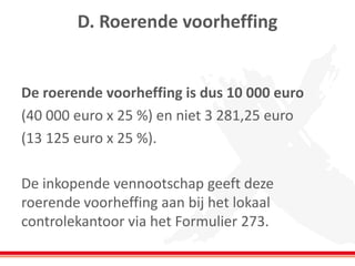 D. Roerende voorheffing
De roerende voorheffing is dus 10 000 euro
(40 000 euro x 25 %) en niet 3 281,25 euro
(13 125 euro x 25 %).
De inkopende vennootschap geeft deze
roerende voorheffing aan bij het lokaal
controlekantoor via het Formulier 273.
 