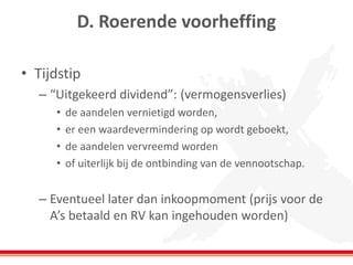 D. Roerende voorheffing
• Tijdstip
– “Uitgekeerd dividend”: (vermogensverlies)
• de aandelen vernietigd worden,
• er een waardevermindering op wordt geboekt,
• de aandelen vervreemd worden
• of uiterlijk bij de ontbinding van de vennootschap.
– Eventueel later dan inkoopmoment (prijs voor de
A’s betaald en RV kan ingehouden worden)
 