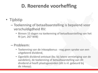 D. Roerende voorheffing
• Tijdstip
– Toekenning of betaalbaarstelling is bepalend voor
verschuldigdheid RV:
• Binnen 15 dagen na toekenning of betaalbaarstelling van het
RI (art. 267 WIB)
– Probleem:
• Toekenning van de inkoopbonus - nog geen sprake van een
uitgekeerd dividend,
• Ogenblik dividend ontstaat (bv. bij latere vernietiging van de
aandelen), de toekenning of betaalbaarstelling van dit
dividend al heeft plaatsgevonden (dit is nl. gebeurd bij
de inkoop).
 